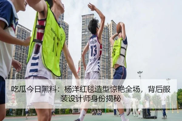 吃瓜今日黑料：杨洋红毯造型惊艳全场，背后服装设计师身份揭秘